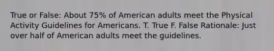 True or False: About 75% of American adults meet the Physical Activity Guidelines for Americans. T. True F. False Rationale: Just over half of American adults meet the guidelines.