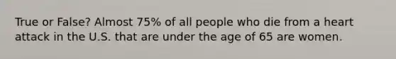 True or False? Almost 75% of all people who die from a heart attack in the U.S. that are under the age of 65 are women.