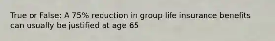 True or False: A 75% reduction in group life insurance benefits can usually be justified at age 65