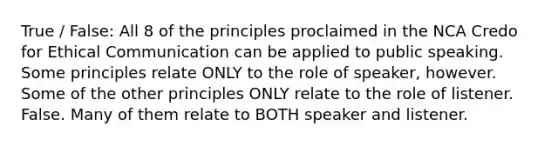 True / False: All 8 of the principles proclaimed in the NCA Credo for Ethical Communication can be applied to public speaking. Some principles relate ONLY to the role of speaker, however. Some of the other principles ONLY relate to the role of listener. False. Many of them relate to BOTH speaker and listener.