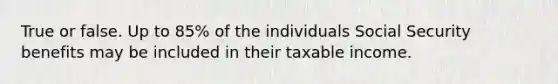 True or false. Up to 85% of the individuals Social Security benefits may be included in their taxable income.