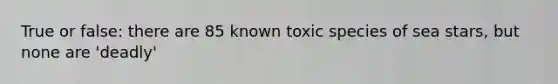 True or false: there are 85 known toxic species of sea stars, but none are 'deadly'