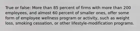 True or false: More than 85 percent of firms with more than 200 employees, and almost 60 percent of smaller ones, offer some form of employee wellness program or activity, such as weight loss, smoking cessation, or other lifestyle-modification programs.