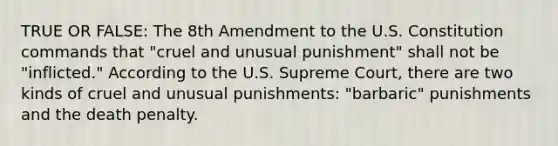 TRUE OR FALSE: The 8th Amendment to the U.S. Constitution commands that "cruel and unusual punishment" shall not be "inflicted." According to the U.S. Supreme Court, there are two kinds of cruel and unusual punishments: "barbaric" punishments and the death penalty.