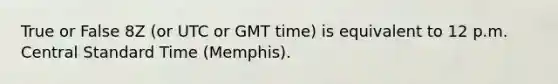 True or False 8Z (or UTC or GMT time) is equivalent to 12 p.m. Central Standard Time (Memphis).