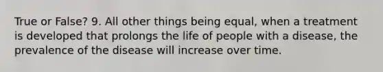 True or False? 9. All other things being equal, when a treatment is developed that prolongs the life of people with a disease, the prevalence of the disease will increase over time.