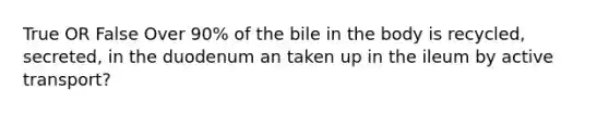 True OR False Over 90% of the bile in the body is recycled, secreted, in the duodenum an taken up in the ileum by active transport?