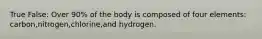 True False: Over 90% of the body is composed of four elements: carbon,nitrogen,chlorine,and hydrogen.