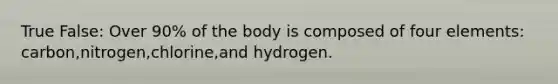 True False: Over 90% of the body is composed of four elements: carbon,nitrogen,chlorine,and hydrogen.