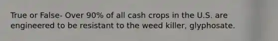 True or False- Over 90% of all cash crops in the U.S. are engineered to be resistant to the weed killer, glyphosate.