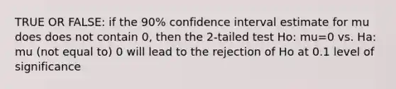 TRUE OR FALSE: if the 90% confidence interval estimate for mu does does not contain 0, then the 2-tailed test Ho: mu=0 vs. Ha: mu (not equal to) 0 will lead to the rejection of Ho at 0.1 level of significance