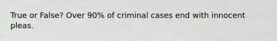 True or False? Over 90% of criminal cases end with innocent pleas.