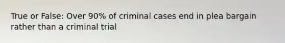 True or False: Over 90% of criminal cases end in plea bargain rather than a criminal trial