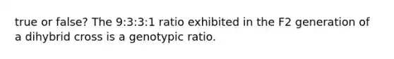 true or false? The 9:3:3:1 ratio exhibited in the F2 generation of a dihybrid cross is a genotypic ratio.