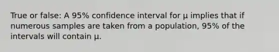 True or false: A 95% confidence interval for μ implies that if numerous samples are taken from a population, 95% of the intervals will contain μ.