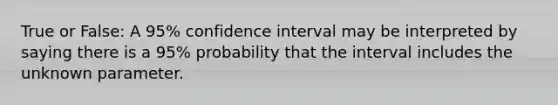 True or False: A​ 95% confidence interval may be interpreted by saying there is a​ 95% probability that the interval includes the unknown parameter.