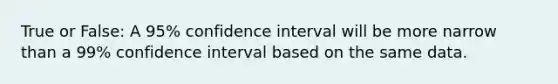 True or False: A 95% confidence interval will be more narrow than a 99% confidence interval based on the same data.