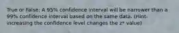 True or False: A 95% confidence interval will be narrower than a 99% confidence interval based on the same data. (Hint- increasing the confidence level changes the z* value)