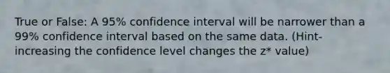 True or False: A 95% confidence interval will be narrower than a 99% confidence interval based on the same data. (Hint- increasing the confidence level changes the z* value)