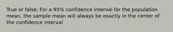 True or false: For a 95% confidence interval for the population mean, the sample mean will always be exactly in the center of the confidence interval