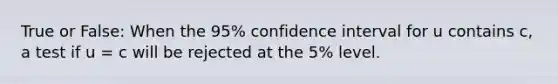 True or False: When the 95% confidence interval for u contains c, a test if u = c will be rejected at the 5% level.