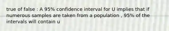 true of false : A 95% confidence interval for U implies that if numerous samples are taken from a population , 95% of the intervals will contain u