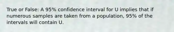 True or False: A 95% confidence interval for U implies that if numerous samples are taken from a population, 95% of the intervals will contain U.