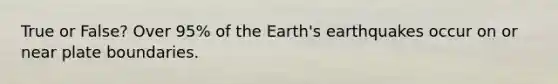 True or False? Over 95% of the Earth's earthquakes occur on or near plate boundaries.