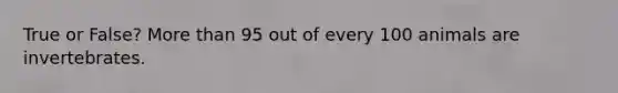 True or False? More than 95 out of every 100 animals are invertebrates.