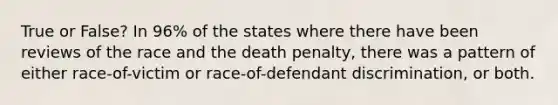 True or False? In 96% of the states where there have been reviews of the race and the death penalty, there was a pattern of either race-of-victim or race-of-defendant discrimination, or both.