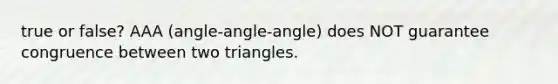 true or false? AAA (angle-angle-angle) does NOT guarantee congruence between two triangles.