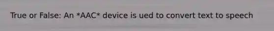 True or False: An *AAC* device is ued to convert text to speech