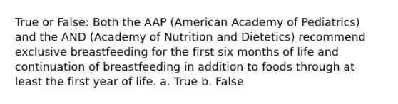 True or False: Both the AAP (American Academy of Pediatrics) and the AND (Academy of Nutrition and Dietetics) recommend exclusive breastfeeding for the first six months of life and continuation of breastfeeding in addition to foods through at least the first year of life. a. True b. False