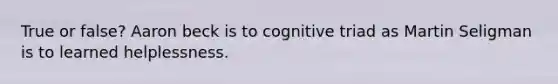 True or false? Aaron beck is to cognitive triad as Martin Seligman is to learned helplessness.