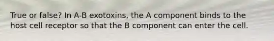 True or false? In A-B exotoxins, the A component binds to the host cell receptor so that the B component can enter the cell.