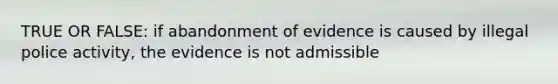 TRUE OR FALSE: if abandonment of evidence is caused by illegal police activity, the evidence is not admissible