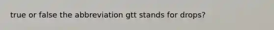 true or false the abbreviation gtt stands for drops?