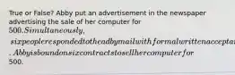 True or False? Abby put an advertisement in the newspaper advertising the sale of her computer for 500. Simultaneously, six people responded to the ad by mail with formal written acceptances. Abby is bound on six contracts to sell her computer for500.