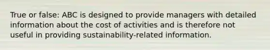 True or false: ABC is designed to provide managers with detailed information about the cost of activities and is therefore not useful in providing sustainability-related information.