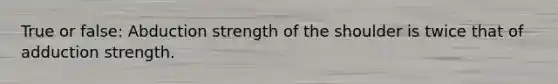 True or false: Abduction strength of the shoulder is twice that of adduction strength.