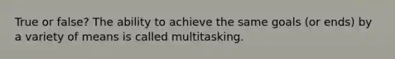 True or false? The ability to achieve the same goals (or ends) by a variety of means is called multitasking.