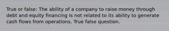 True or false: The ability of a company to raise money through debt and equity financing is not related to its ability to generate cash flows from operations. True false question.