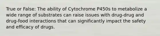 True or False: The ability of Cytochrome P450s to metabolize a wide range of substrates can raise issues with drug-drug and drug-food interactions that can significantly impact the safety and efficacy of drugs.