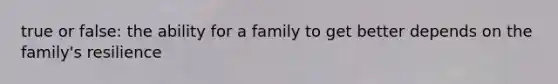 true or false: the ability for a family to get better depends on the family's resilience