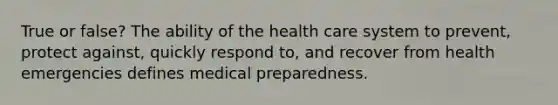 True or false? The ability of the health care system to prevent, protect against, quickly respond to, and recover from health emergencies defines medical preparedness.