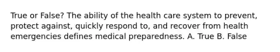 True or False? The ability of the health care system to prevent, protect against, quickly respond to, and recover from health emergencies defines medical preparedness. A. True B. False