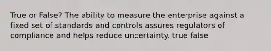 True or False? The ability to measure the enterprise against a fixed set of standards and controls assures regulators of compliance and helps reduce uncertainty. true false