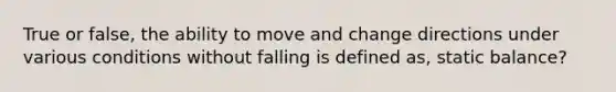 True or false, the ability to move and change directions under various conditions without falling is defined as, static balance?