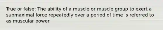 True or false: The ability of a muscle or muscle group to exert a submaximal force repeatedly over a period of time is referred to as muscular power.