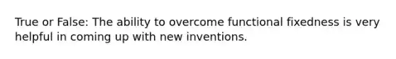 True or False: The ability to overcome functional fixedness is very helpful in coming up with new inventions.